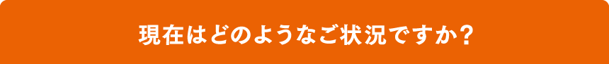 現在はどのようなご状況ですか？