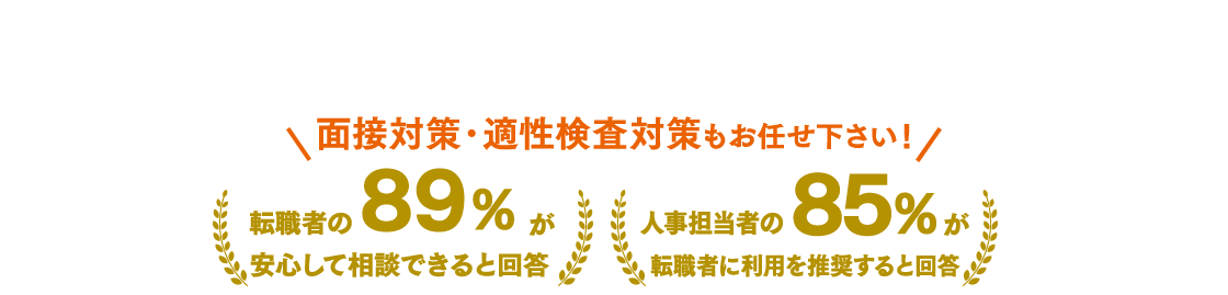 面接対策・適性検査対策もお任せ下さい！ 転職者の89％が安心して相談できると回答 人事担当者の85％が転職者に利用を推奨すると回答