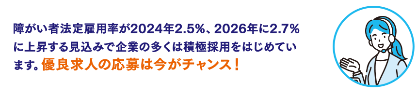 障がい者法定雇用率が2024年2.5％、2026年に2.7％に上昇する見込みで企業の多くは積極採用をはじめています。優良求人の応募は今がチャンス！